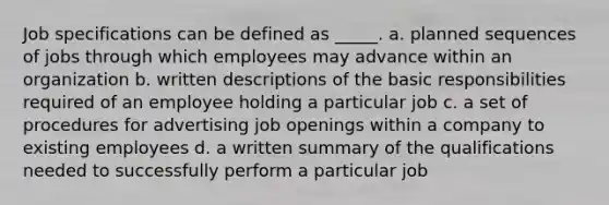 Job specifications can be defined as _____. a. planned sequences of jobs through which employees may advance within an organization b. written descriptions of the basic responsibilities required of an employee holding a particular job c. a set of procedures for advertising job openings within a company to existing employees d. a written summary of the qualifications needed to successfully perform a particular job