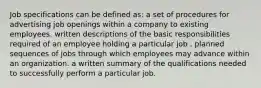 Job specifications can be defined as: a set of procedures for advertising job openings within a company to existing employees. written descriptions of the basic responsibilities required of an employee holding a particular job . planned sequences of jobs through which employees may advance within an organization. a written summary of the qualifications needed to successfully perform a particular job.