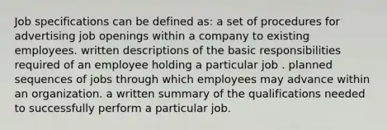 Job specifications can be defined as: a set of procedures for advertising job openings within a company to existing employees. written descriptions of the basic responsibilities required of an employee holding a particular job . planned sequences of jobs through which employees may advance within an organization. a written summary of the qualifications needed to successfully perform a particular job.