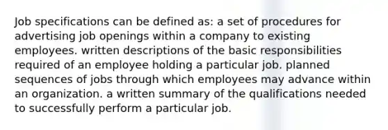 Job specifications can be defined as: a set of procedures for advertising job openings within a company to existing employees. written descriptions of the basic responsibilities required of an employee holding a particular job. planned sequences of jobs through which employees may advance within an organization. a written summary of the qualifications needed to successfully perform a particular job.