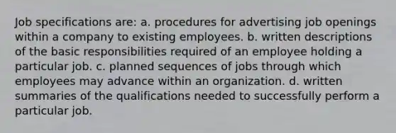 Job specifications are: a. procedures for advertising job openings within a company to existing employees. b. written descriptions of the basic responsibilities required of an employee holding a particular job. c. planned sequences of jobs through which employees may advance within an organization. d. written summaries of the qualifications needed to successfully perform a particular job.