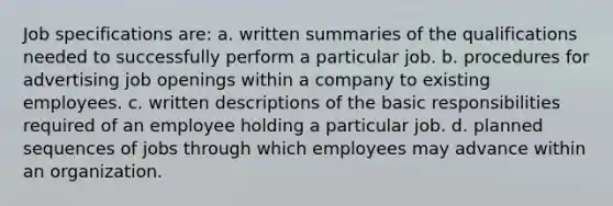 Job specifications are: a. written summaries of the qualifications needed to successfully perform a particular job. b. procedures for advertising job openings within a company to existing employees. c. written descriptions of the basic responsibilities required of an employee holding a particular job. d. planned sequences of jobs through which employees may advance within an organization.