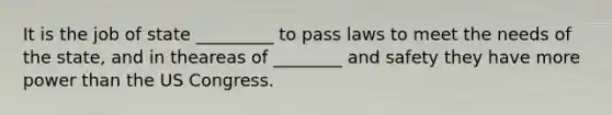 It is the job of state _________ to pass laws to meet the needs of the state, and in theareas of ________ and safety they have more power than the US Congress.