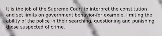 It is the job of the Supreme Court to interpret the constitution and set limits on government behavior-for example, limiting the ability of the police in their searching, questioning and punishing those suspected of crime.