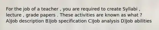 For the job of a teacher , you are required to create Syllabi , lecture , grade papers . These activities are known as what ? A)Job description B)Job specification C)Job analysis D)Job abilities