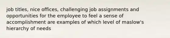 job titles, nice offices, challenging job assignments and opportunities for the employee to feel a sense of accomplishment are examples of which level of maslow's hierarchy of needs