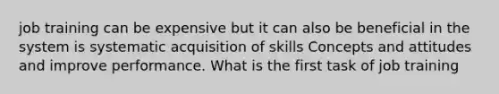 job training can be expensive but it can also be beneficial in the system is systematic acquisition of skills Concepts and attitudes and improve performance. What is the first task of job training