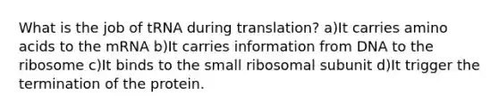 What is the job of tRNA during translation? a)It carries <a href='https://www.questionai.com/knowledge/k9gb720LCl-amino-acids' class='anchor-knowledge'>amino acids</a> to the mRNA b)It carries information from DNA to the ribosome c)It binds to the small ribosomal subunit d)It trigger the termination of the protein.