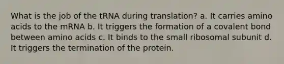 What is the job of the tRNA during translation? a. It carries amino acids to the mRNA b. It triggers the formation of a covalent bond between amino acids c. It binds to the small ribosomal subunit d. It triggers the termination of the protein.