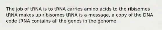 The job of tRNA is to tRNA carries amino acids to the ribisomes tRNA makes up ribisomes tRNA is a message, a copy of the DNA code tRNA contains all the genes in the genome