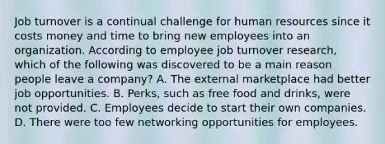 Job turnover is a continual challenge for human resources since it costs money and time to bring new employees into an organization. According to employee job turnover research, which of the following was discovered to be a main reason people leave a company? A. The external marketplace had better job opportunities. B. Perks, such as free food and drinks, were not provided. C. Employees decide to start their own companies. D. There were too few networking opportunities for employees.