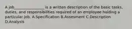 A job________________ is a written description of the basic tasks, duties, and responsibilities required of an employee holding a particular job. A.Specification B.Assesment C.Description D.Analysis