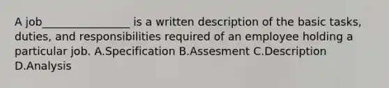 A job________________ is a written description of the basic tasks, duties, and responsibilities required of an employee holding a particular job. A.Specification B.Assesment C.Description D.Analysis