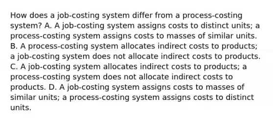 How does a​ job-costing system differ from a​ process-costing system? A. A​ job-costing system assigns costs to distinct​ units; a​ process-costing system assigns costs to masses of similar units. B. A​ process-costing system allocates indirect costs to​ products; a​ job-costing system does not allocate indirect costs to products. C. A​ job-costing system allocates indirect costs to​ products; a​ process-costing system does not allocate indirect costs to products. D. A​ job-costing system assigns costs to masses of similar​ units; a​ process-costing system assigns costs to distinct units.