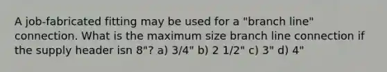 A job-fabricated fitting may be used for a "branch line" connection. What is the maximum size branch line connection if the supply header isn 8"? a) 3/4" b) 2 1/2" c) 3" d) 4"