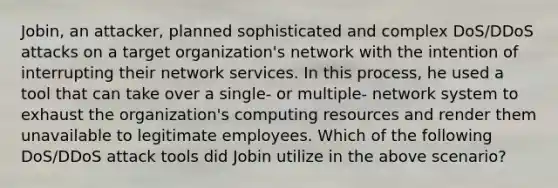 Jobin, an attacker, planned sophisticated and complex DoS/DDoS attacks on a target organization's network with the intention of interrupting their network services. In this process, he used a tool that can take over a single- or multiple- network system to exhaust the organization's computing resources and render them unavailable to legitimate employees. Which of the following DoS/DDoS attack tools did Jobin utilize in the above scenario?