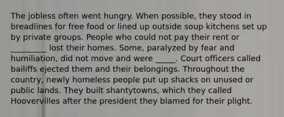 The jobless often went hungry. When possible, they stood in breadlines for free food or lined up outside soup kitchens set up by private groups. People who could not pay their rent or _________ lost their homes. Some, paralyzed by fear and humiliation, did not move and were _____. Court officers called bailiffs ejected them and their belongings. Throughout the country, newly homeless people put up shacks on unused or public lands. They built shantytowns, which they called Hoovervilles after the president they blamed for their plight.