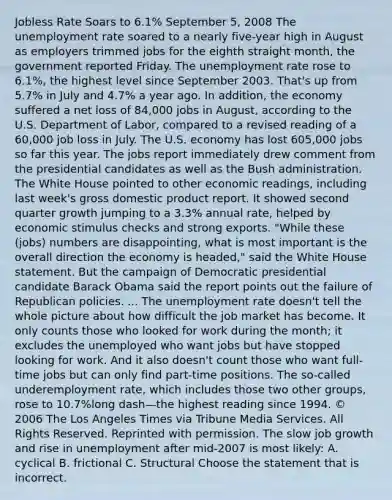 Jobless Rate Soars to​ 6.1% September​ 5, 2008 The unemployment rate soared to a nearly​ five-year high in August as employers trimmed jobs for the eighth straight​ month, the government reported Friday. The unemployment rate rose to​ 6.1%, the highest level since September 2003.​ That's up from​ 5.7% in July and​ 4.7% a year ago. In​ addition, the economy suffered a net loss of​ 84,000 jobs in​ August, according to the U.S. Department of​ Labor, compared to a revised reading of a​ 60,000 job loss in July. The U.S. economy has lost​ 605,000 jobs so far this year. The jobs report immediately drew comment from the presidential candidates as well as the Bush administration. The White House pointed to other economic​ readings, including last​ week's gross domestic product report. It showed second quarter growth jumping to a​ 3.3% annual​ rate, helped by economic stimulus checks and strong exports. ​"While these​ (jobs) numbers are​ disappointing, what is most important is the overall direction the economy is​ headed," said the White House statement. But the campaign of Democratic presidential candidate Barack Obama said the report points out the failure of Republican policies. ... The unemployment rate​ doesn't tell the whole picture about how difficult the job market has become. It only counts those who looked for work during the​ month; it excludes the unemployed who want jobs but have stopped looking for work. And it also​ doesn't count those who want​ full-time jobs but can only find​ part-time positions. The​ so-called underemployment​ rate, which includes those two other​ groups, rose to ​10.7%long dash—the highest reading since 1994. ​© 2006 The Los Angeles Times via Tribune Media Services. All Rights Reserved. Reprinted with permission. The slow job growth and rise in unemployment after​ mid-2007 is most likely: A. cyclical B. frictional C. Structural Choose the statement that is incorrect.