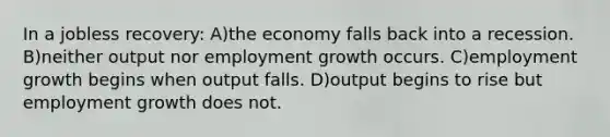 In a jobless recovery: A)the economy falls back into a recession. B)neither output nor employment growth occurs. C)employment growth begins when output falls. D)output begins to rise but employment growth does not.