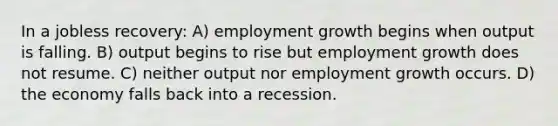 In a jobless recovery: A) employment growth begins when output is falling. B) output begins to rise but employment growth does not resume. C) neither output nor employment growth occurs. D) the economy falls back into a recession.