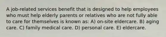 A job-related services benefit that is designed to help employees who must help elderly parents or relatives who are not fully able to care for themselves is known as: A) on-site eldercare. B) aging care. C) family medical care. D) personal care. E) eldercare.