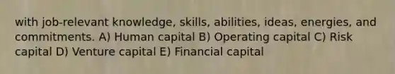 with job-relevant knowledge, skills, abilities, ideas, energies, and commitments. A) Human capital B) Operating capital C) Risk capital D) Venture capital E) Financial capital