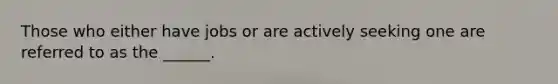 Those who either have jobs or are actively seeking one are referred to as the ______.