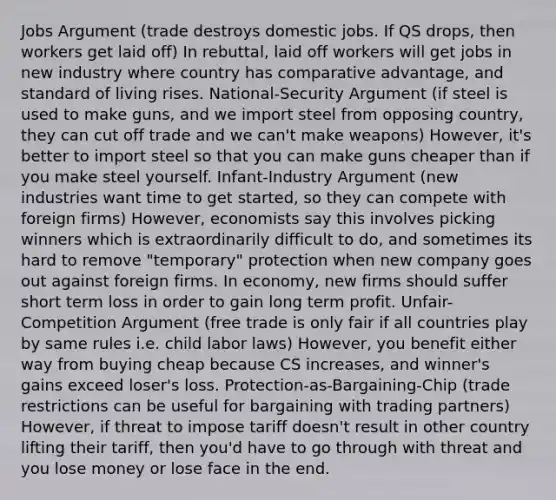 Jobs Argument (trade destroys domestic jobs. If QS drops, then workers get laid off) In rebuttal, laid off workers will get jobs in new industry where country has comparative advantage, and standard of living rises. National-Security Argument (if steel is used to make guns, and we import steel from opposing country, they can cut off trade and we can't make weapons) However, it's better to import steel so that you can make guns cheaper than if you make steel yourself. Infant-Industry Argument (new industries want time to get started, so they can compete with foreign firms) However, economists say this involves picking winners which is extraordinarily difficult to do, and sometimes its hard to remove "temporary" protection when new company goes out against foreign firms. In economy, new firms should suffer short term loss in order to gain long term profit. Unfair-Competition Argument (free trade is only fair if all countries play by same rules i.e. child labor laws) However, you benefit either way from buying cheap because CS increases, and winner's gains exceed loser's loss. Protection-as-Bargaining-Chip (trade restrictions can be useful for bargaining with trading partners) However, if threat to impose tariff doesn't result in other country lifting their tariff, then you'd have to go through with threat and you lose money or lose face in the end.