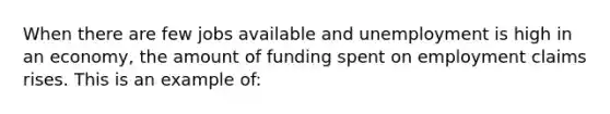 When there are few jobs available and unemployment is high in an economy, the amount of funding spent on employment claims rises. This is an example of: