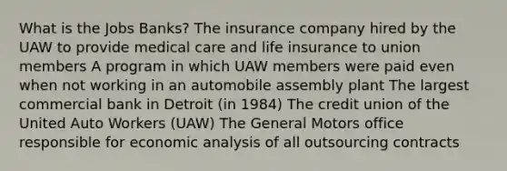 What is the Jobs Banks? The insurance company hired by the UAW to provide medical care and life insurance to union members A program in which UAW members were paid even when not working in an automobile assembly plant The largest commercial bank in Detroit (in 1984) The credit union of the United Auto Workers (UAW) The General Motors office responsible for economic analysis of all outsourcing contracts