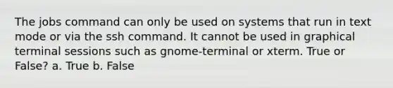 The jobs command can only be used on systems that run in text mode or via the ssh command. It cannot be used in graphical terminal sessions such as gnome-terminal or xterm. True or False? a. True b. False