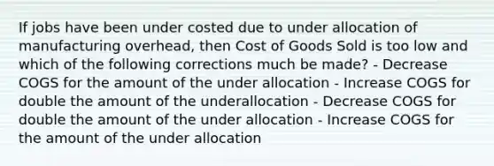 If jobs have been under costed due to under allocation of manufacturing overhead, then Cost of Goods Sold is too low and which of the following corrections much be made? - Decrease COGS for the amount of the under allocation - Increase COGS for double the amount of the underallocation - Decrease COGS for double the amount of the under allocation - Increase COGS for the amount of the under allocation