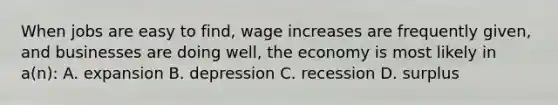 When jobs are easy to find, wage increases are frequently given, and businesses are doing well, the economy is most likely in a(n): A. expansion B. depression C. recession D. surplus