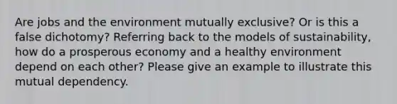 Are jobs and the environment mutually exclusive? Or is this a false dichotomy? Referring back to the models of sustainability, how do a prosperous economy and a healthy environment depend on each other? Please give an example to illustrate this mutual dependency.