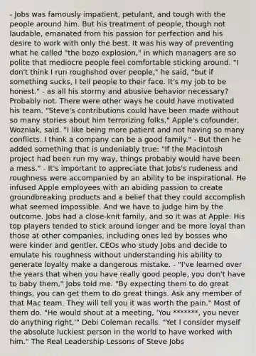 - Jobs was famously impatient, petulant, and tough with the people around him. But his treatment of people, though not laudable, emanated from his passion for perfection and his desire to work with only the best. It was his way of preventing what he called "the bozo explosion," in which managers are so polite that mediocre people feel comfortable sticking around. "I don't think I run roughshod over people," he said, "but if something sucks, I tell people to their face. It's my job to be honest." - as all his stormy and abusive behavior necessary? Probably not. There were other ways he could have motivated his team. "Steve's contributions could have been made without so many stories about him terrorizing folks," Apple's cofounder, Wozniak, said. "I like being more patient and not having so many conflicts. I think a company can be a good family." - But then he added something that is undeniably true: "If the Macintosh project had been run my way, things probably would have been a mess." - It's important to appreciate that Jobs's rudeness and roughness were accompanied by an ability to be inspirational. He infused Apple employees with an abiding passion to create groundbreaking products and a belief that they could accomplish what seemed impossible. And we have to judge him by the outcome. Jobs had a close-knit family, and so it was at Apple: His top players tended to stick around longer and be more loyal than those at other companies, including ones led by bosses who were kinder and gentler. CEOs who study Jobs and decide to emulate his roughness without understanding his ability to generate loyalty make a dangerous mistake. - "I've learned over the years that when you have really good people, you don't have to baby them," Jobs told me. "By expecting them to do great things, you can get them to do great things. Ask any member of that Mac team. They will tell you it was worth the pain." Most of them do. "He would shout at a meeting, 'You *******, you never do anything right,'" Debi Coleman recalls. "Yet I consider myself the absolute luckiest person in the world to have worked with him." The Real Leadership Lessons of Steve Jobs