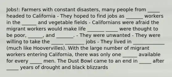 Jobs!: Farmers with constant disasters, many people from _____ headed to California - They hoped to find jobs as _______ workers in the ______ and vegetable fields - Californians were afraid the migrant workers would make life _______ _____ were thought to be poor, ______, and _______. - They were unwanted - They were willing to take the _____ ________ jobs - They lived in _____________ (much like Hoovervilles). With the large number of migrant workers entering California, there was only one ______ available for every _____ men. The Dust Bowl came to an end in _____ after _____ years of drought and black blizzards