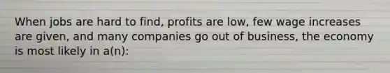 When jobs are hard to find, profits are low, few wage increases are given, and many companies go out of business, the economy is most likely in a(n):