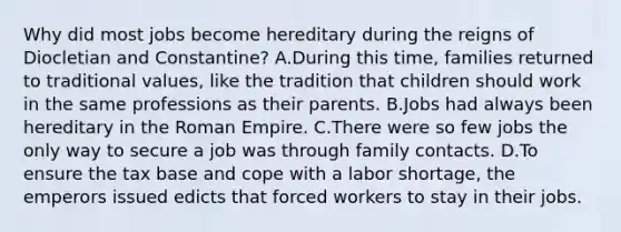 Why did most jobs become hereditary during the reigns of Diocletian and Constantine? A.During this time, families returned to traditional values, like the tradition that children should work in the same professions as their parents. B.Jobs had always been hereditary in the Roman Empire. C.There were so few jobs the only way to secure a job was through family contacts. D.To ensure the tax base and cope with a labor shortage, the emperors issued edicts that forced workers to stay in their jobs.