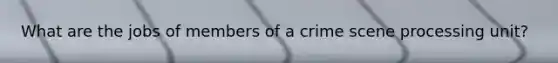 What are the jobs of members of a crime scene processing unit?