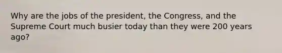 Why are the jobs of the president, the Congress, and the Supreme Court much busier today than they were 200 years ago?