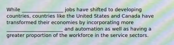 While _________________ jobs have shifted to developing countries, countries like the United States and Canada have transformed their economies by incorporating more _______________________ and automation as well as having a greater proportion of the workforce in the service sectors.