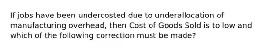 If jobs have been undercosted due to underallocation of manufacturing overhead, then Cost of Goods Sold is to low and which of the following correction must be made?