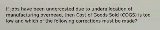 If jobs have been undercosted due to underallocation of manufacturing overhead, then Cost of Goods Sold (COGS) is too low and which of the following corrections must be made?