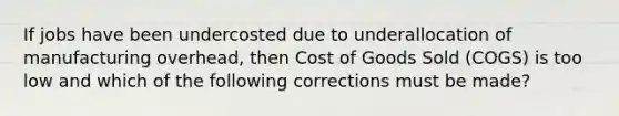 If jobs have been undercosted due to underallocation of manufacturing​ overhead, then Cost of Goods Sold​ (COGS) is too low and which of the following corrections must be​ made?