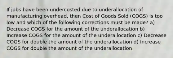 If jobs have been undercosted due to underallocation of manufacturing overhead, then Cost of Goods Sold (COGS) is too low and which of the following corrections must be made? a) Decrease COGS for the amount of the underallocation b) Increase COGS for the amount of the underallocation c) Decrease COGS for double the amount of the underallocation d) Increase COGS for double the amount of the underallocation