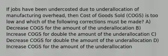 If jobs have been undercosted due to underallocation of manufacturing overhead, then Cost of Goods Sold (COGS) is too low and which of the following corrections must be made? A) Decrease COGS for the amount of the underallocation B) Increase COGS for double the amount of the underallocation C) Decrease COGS for double the amount of the underallocation D) Increase COGS for the amount of the underallocation