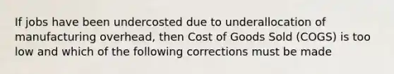 If jobs have been undercosted due to underallocation of manufacturing overhead, then Cost of Goods Sold (COGS) is too low and which of the following corrections must be made