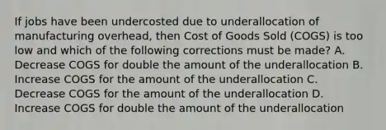 If jobs have been undercosted due to underallocation of manufacturing​ overhead, then Cost of Goods Sold​ (COGS) is too low and which of the following corrections must be​ made? A. Decrease COGS for double the amount of the underallocation B. Increase COGS for the amount of the underallocation C. Decrease COGS for the amount of the underallocation D. Increase COGS for double the amount of the underallocation