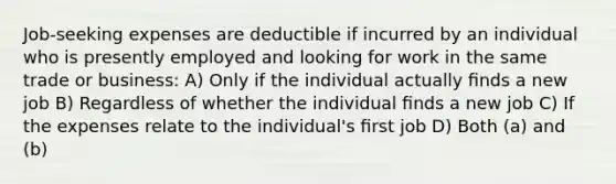 Job-seeking expenses are deductible if incurred by an individual who is presently employed and looking for work in the same trade or business: A) Only if the individual actually ﬁnds a new job B) Regardless of whether the individual ﬁnds a new job C) If the expenses relate to the individual's ﬁrst job D) Both (a) and (b)