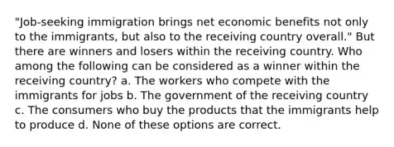 "Job-seeking immigration brings net economic benefits not only to the immigrants, but also to the receiving country overall." But there are winners and losers within the receiving country. Who among the following can be considered as a winner within the receiving country? a. The workers who compete with the immigrants for jobs b. The government of the receiving country c. The consumers who buy the products that the immigrants help to produce d. None of these options are correct.